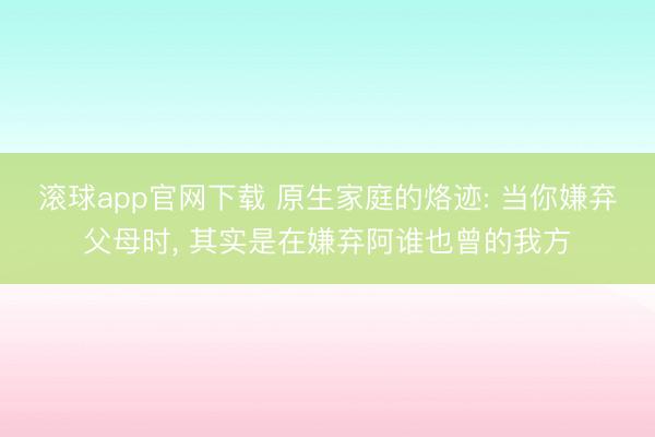 滚球app官网下载 原生家庭的烙迹: 当你嫌弃父母时, 其实是在嫌弃阿谁也曾的我方