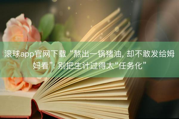 滚球app官网下载 “熬出一锅猪油， 却不敢发给姆妈看”: 别把生计过得太“任务化”