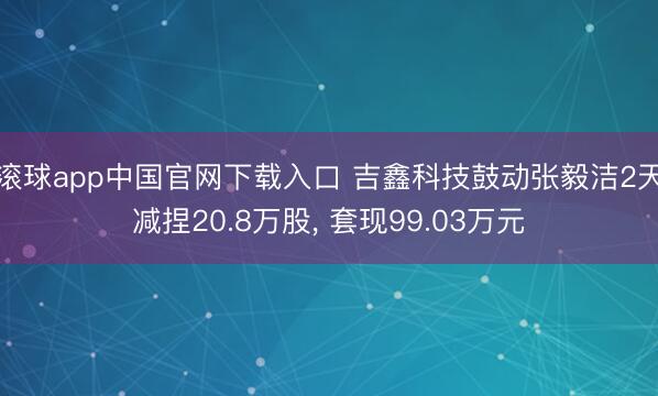 滚球app中国官网下载入口 吉鑫科技鼓动张毅洁2天减捏20.8万股， 套现99.03万元