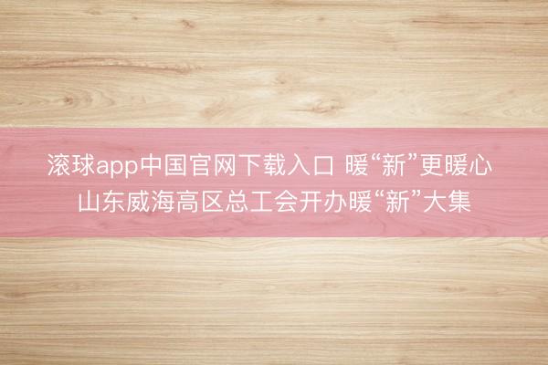 滚球app中国官网下载入口 暖“新”更暖心 山东威海高区总工会开办暖“新”大集