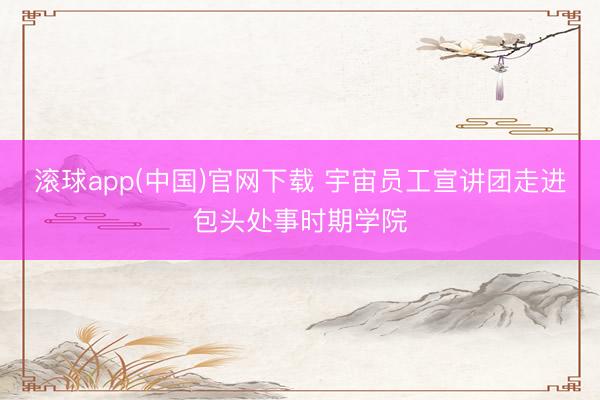 滚球app(中国)官网下载 宇宙员工宣讲团走进包头处事时期学院