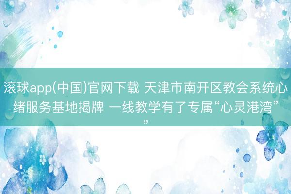 滚球app(中国)官网下载 天津市南开区教会系统心绪服务基地揭牌 一线教学有了专属“心灵港湾”