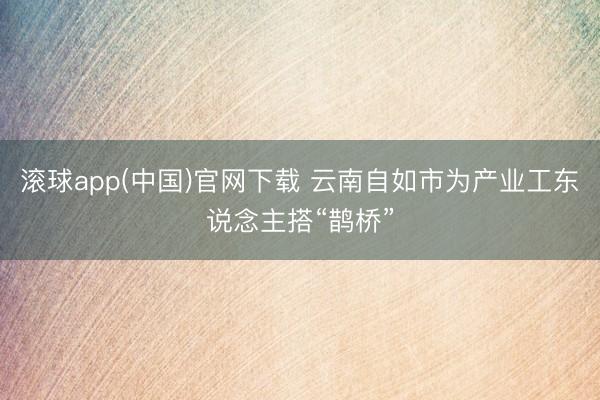 滚球app(中国)官网下载 云南自如市为产业工东说念主搭“鹊桥”