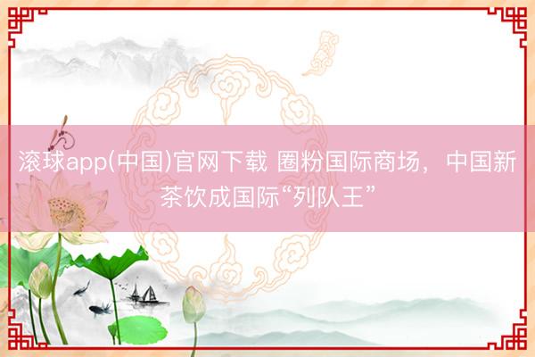 滚球app(中国)官网下载 圈粉国际商场，中国新茶饮成国际“列队王”