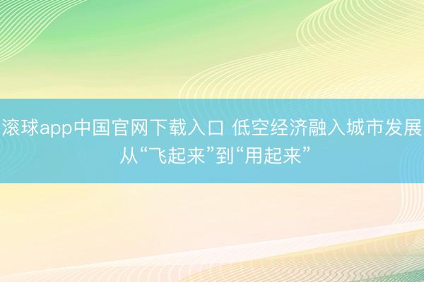 滚球app中国官网下载入口 低空经济融入城市发展 从“飞起来”到“用起来”