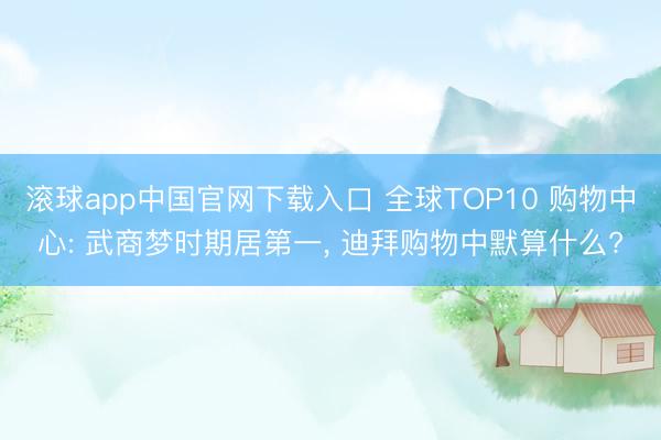 滚球app中国官网下载入口 全球TOP10 购物中心: 武商梦时期居第一， 迪拜购物中默算什么?