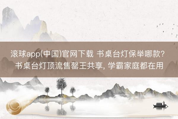 滚球app(中国)官网下载 书桌台灯保举哪款? 书桌台灯顶流售罄王共享， 学霸家庭都在用