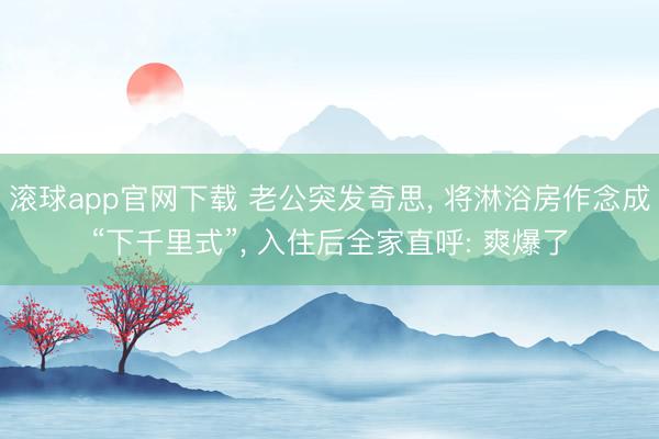 滚球app官网下载 老公突发奇思， 将淋浴房作念成“下千里式”，<a href=