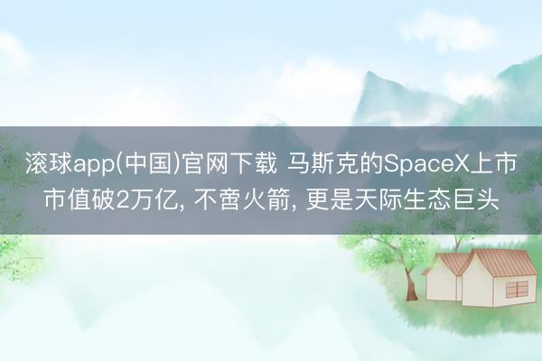 滚球app(中国)官网下载 马斯克的SpaceX上市市值破2万亿， 不啻火箭， 更是天际生态巨头