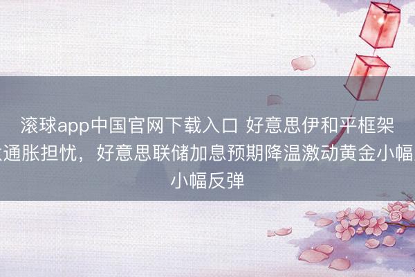 滚球app中国官网下载入口 好意思伊和平框架镌汰通胀担忧，好意思联储加息预期降温激动黄金小幅反弹