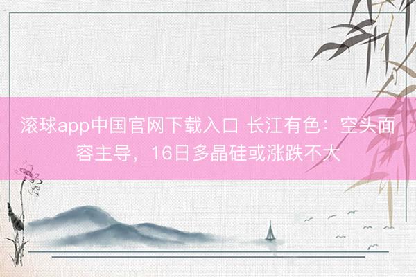 滚球app中国官网下载入口 长江有色：空头面容主导，16日多晶硅或涨跌不大