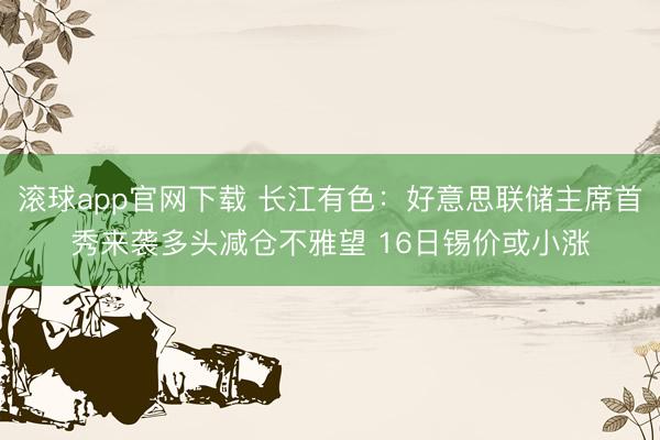滚球app官网下载 长江有色：好意思联储主席首秀来袭多头减仓不雅望 16日锡价或小涨