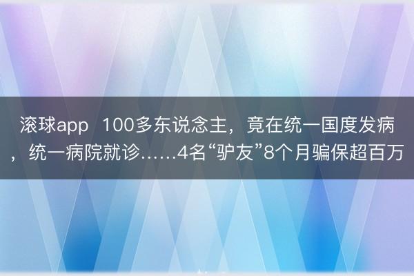 滚球app 100多东说念主,竟在统一国度发病,统一病院就诊……4名“驴友”8个月骗保超百万