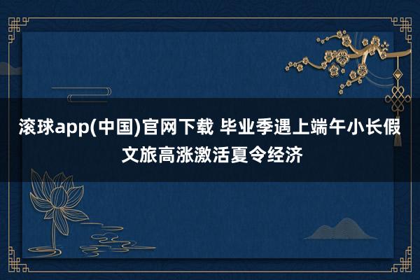 滚球app(中国)官网下载 毕业季遇上端午小长假 文旅高涨激活夏令经济