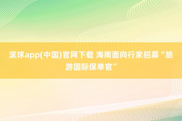 滚球app(中国)官网下载 海南面向行家招募“旅游国际保举官”