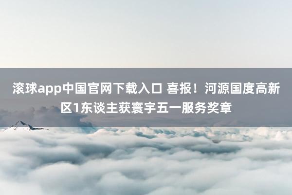 滚球app中国官网下载入口 喜报！河源国度高新区1东谈主获寰宇五一服务奖章