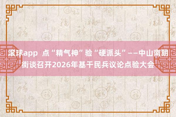 滚球app  点“精气神”验“硬派头”——中山南朗街谈召开2026年基干民兵议论点验大会