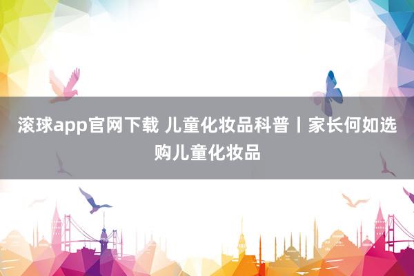 滚球app官网下载 儿童化妆品科普丨家长何如选购儿童化妆品