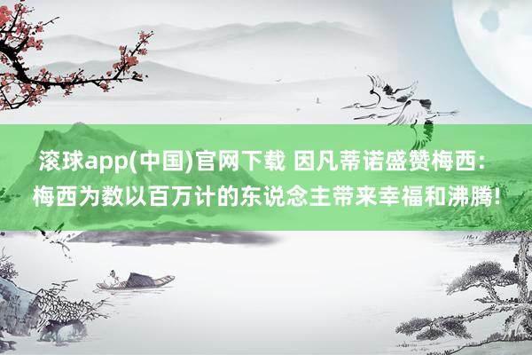 滚球app(中国)官网下载 因凡蒂诺盛赞梅西: 梅西为数以百万计的东说念主带来幸福和沸腾!