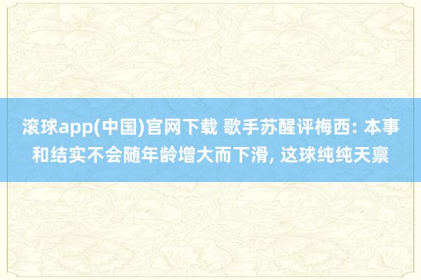 滚球app(中国)官网下载 歌手苏醒评梅西: 本事和结实不会随年龄增大而下滑， 这球纯纯天禀