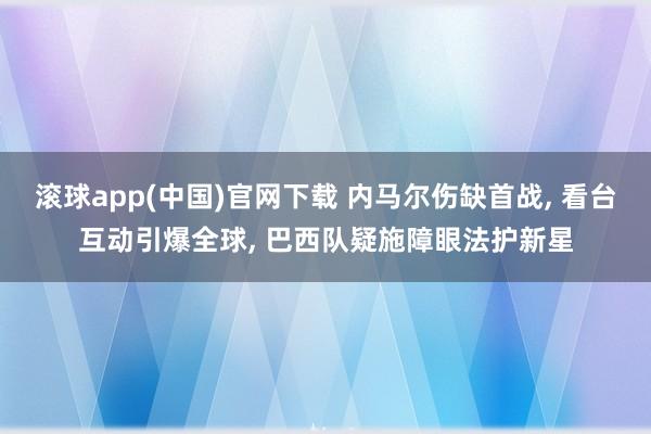 滚球app(中国)官网下载 内马尔伤缺首战， 看台互动引爆全球， 巴西队疑施障眼法护新星