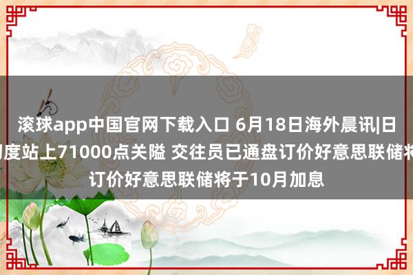 滚球app中国官网下载入口 6月18日海外晨讯|日经225指数初度站上71000点关隘 交往员已通盘订价好意思联储将于10月加息