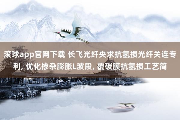 滚球app官网下载 长飞光纤央求抗氢损光纤关连专利, 优化掺杂膨胀L波段, 覆碳膜抗氢损工艺简