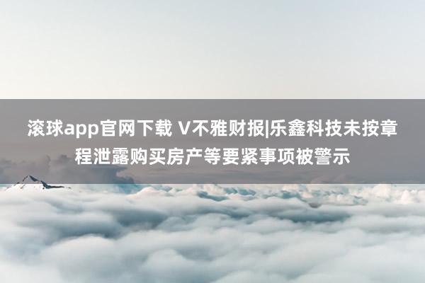 滚球app官网下载 V不雅财报|乐鑫科技未按章程泄露购买房产等要紧事项被警示
