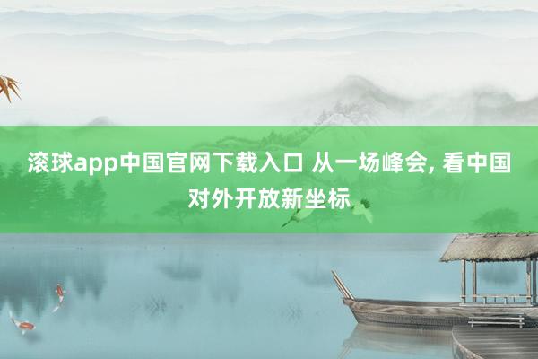 滚球app中国官网下载入口 从一场峰会， 看中国对外开放新坐标