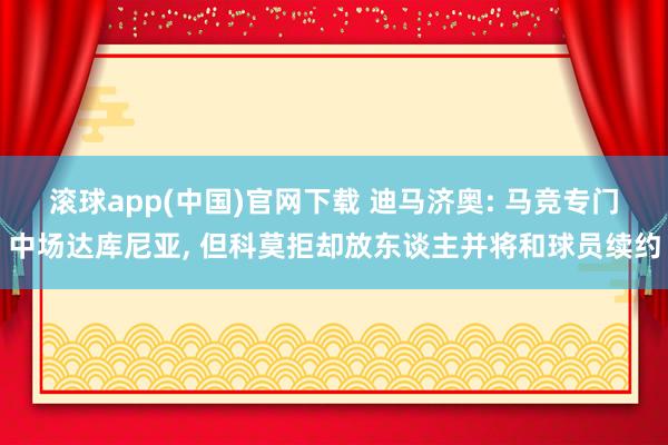 滚球app(中国)官网下载 迪马济奥: 马竞专门中场达库尼亚， 但科莫拒却放东谈主并将和球员续约