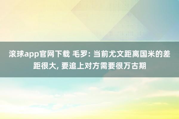 滚球app官网下载 毛罗: 当前尤文距离国米的差距很大， 要追上对方需要很万古期
