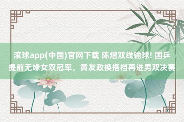 滚球app(中国)官网下载 陈熠双线输球! 国乒提前无缘女双冠军,黄友政换搭档再进男双决赛