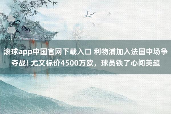滚球app中国官网下载入口 利物浦加入法国中场争夺战! 尤文标价4500万欧，球员铁了心闯英超