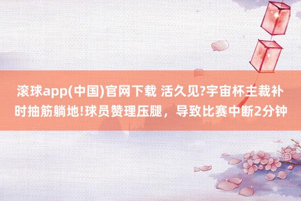 滚球app(中国)官网下载 活久见?宇宙杯主裁补时抽筋躺地!球员赞理压腿,导致比赛中断2分钟