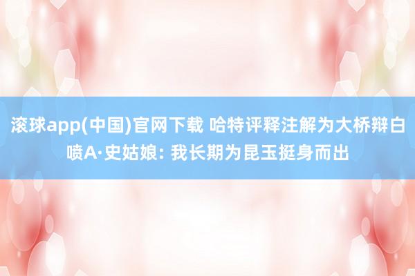 滚球app(中国)官网下载 哈特评释注解为大桥辩白喷A·史姑娘: 我长期为昆玉挺身而出