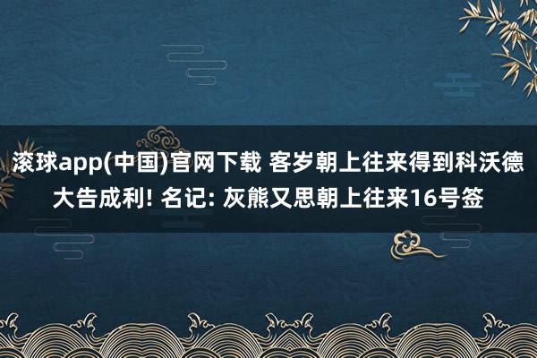 滚球app(中国)官网下载 客岁朝上往来得到科沃德大告成利! 名记: 灰熊又思朝上往来16号签